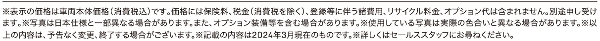 ※表示の価格は車両本体価格（消費税込）です｡価格には保険料、税金（消費税を除く）、登録等に伴う諸費用、リサイクル料金、オプション代は含まれません。別途申し受けます｡※写真は日本仕様と一部異なる場合があります。また、オプション装備等を含む場合があります。※使用している写真は実際の色合いと異なる場合があります。※以上の内容は、予告なく変更、終了する場合がございます。※記載の内容は2024年3月現在のものです。※詳しくはセールススタッフにお尋ねください。