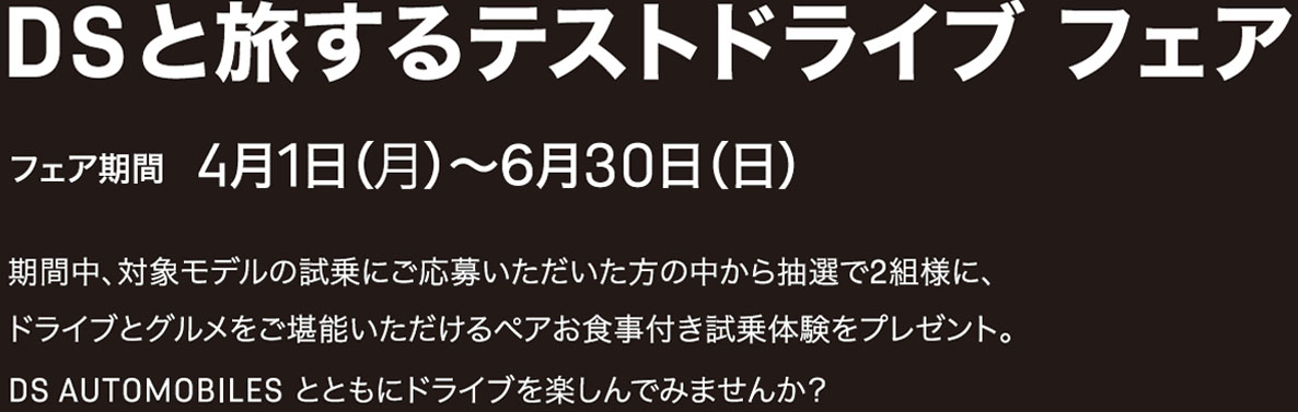 DSと旅するテストドライブ フェア フェア期間 4月1日（月）〜6月30日（日）期間中、対象モデルの試乗にご応募いただいた方の中から抽選で2組様に、ドライブとグルメをご堪能いただけるペアお食事付き試乗体験をプレゼント。DS AUTOMOBILES とともにドライブを楽しんでみませんか？ 